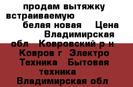 продам вытяжку встраиваемую Krona kamilla 500 .белая новая. › Цена ­ 3 100 - Владимирская обл., Ковровский р-н, Ковров г. Электро-Техника » Бытовая техника   . Владимирская обл.